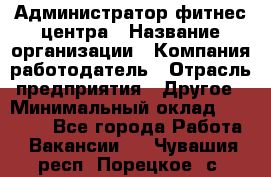 Администратор фитнес центра › Название организации ­ Компания-работодатель › Отрасль предприятия ­ Другое › Минимальный оклад ­ 28 000 - Все города Работа » Вакансии   . Чувашия респ.,Порецкое. с.